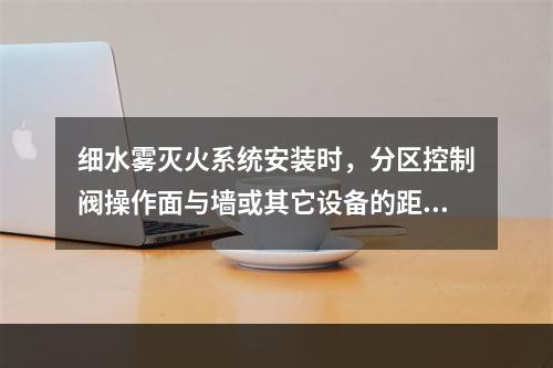 细水雾灭火系统安装时，分区控制阀操作面与墙或其它设备的距离不