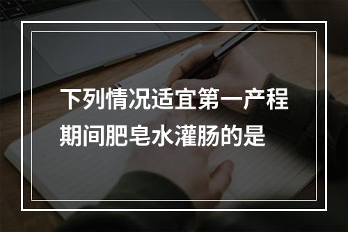 下列情况适宜第一产程期间肥皂水灌肠的是