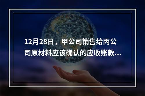 12月28日，甲公司销售给丙公司原材料应该确认的应收账款为（