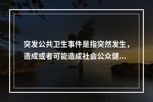 突发公共卫生事件是指突然发生，造成或者可能造成社会公众健康严