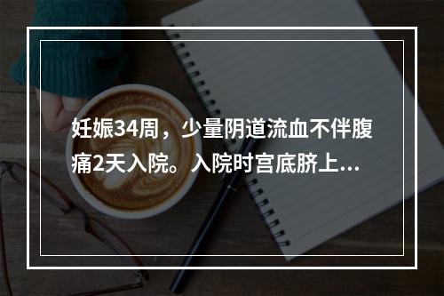 妊娠34周，少量阴道流血不伴腹痛2天入院。入院时宫底脐上3横