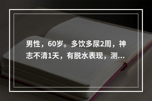 男性，60岁。多饮多尿2周，神志不清1天，有脱水表现，测血糖