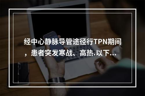 经中心静脉导管途径行TPN期间，患者突发寒战、高热.以下诊疗