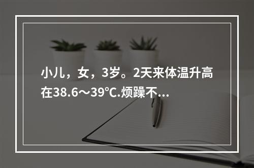 小儿，女，3岁。2天来体温升高在38.6～39℃.烦躁不安.