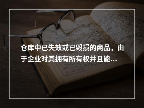 仓库中已失效或已毁损的商品，由于企业对其拥有所有权并且能够实