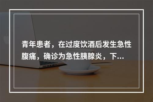 青年患者，在过度饮酒后发生急性腹痛，确诊为急性胰腺炎，下列哪