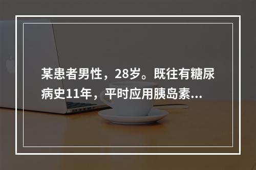 某患者男性，28岁。既往有糖尿病史11年，平时应用胰岛素治疗