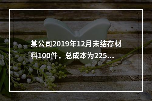 某公司2019年12月末结存材料100件，总成本为225万元