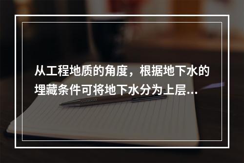 从工程地质的角度，根据地下水的埋藏条件可将地下水分为上层滞水