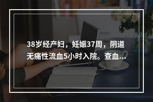 38岁经产妇，妊娠37周，阴道无痛性流血5小时入院。查血压8