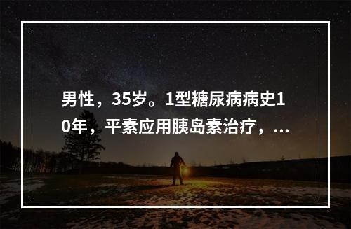 男性，35岁。1型糖尿病病史10年，平素应用胰岛素治疗，未监