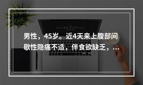 男性，45岁。近4天来上腹部间歇性隐痛不适，伴食欲缺乏，口苦