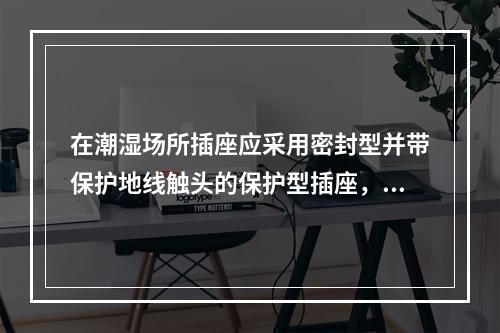 在潮湿场所插座应采用密封型并带保护地线触头的保护型插座，安装