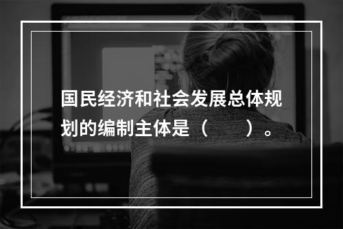 国民经济和社会发展总体规划的编制主体是（　　）。