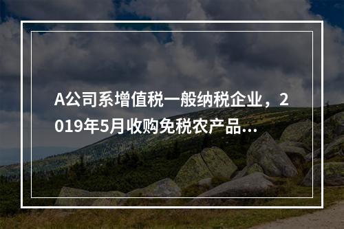 A公司系增值税一般纳税企业，2019年5月收购免税农产品一批