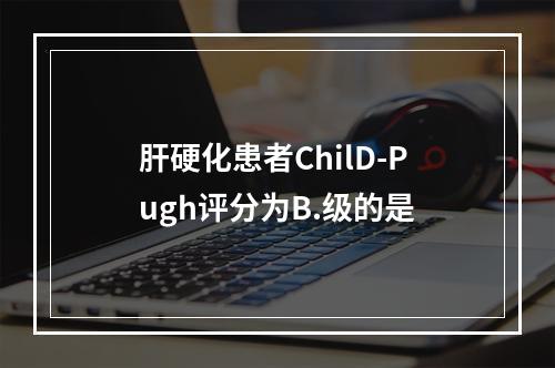 肝硬化患者ChilD-Pugh评分为B.级的是