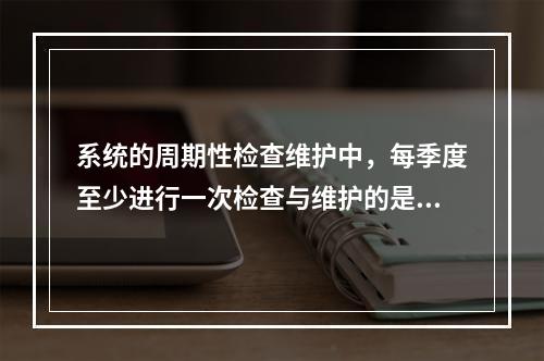 系统的周期性检查维护中，每季度至少进行一次检查与维护的是（ 