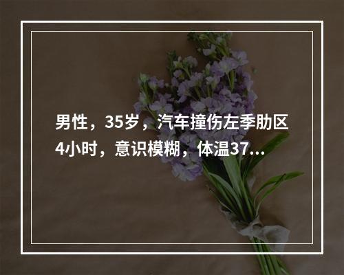 男性，35岁，汽车撞伤左季肋区4小时，意识模糊，体温37.5