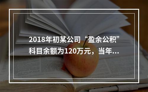 2018年初某公司“盈余公积”科目余额为120万元，当年实现