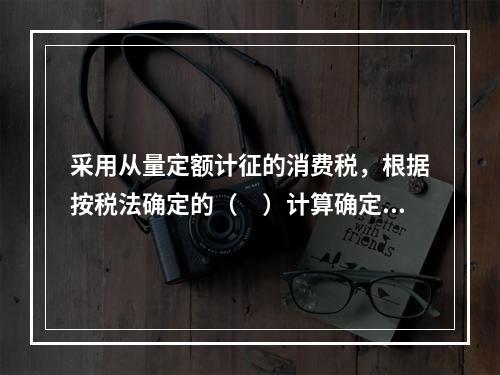 采用从量定额计征的消费税，根据按税法确定的（　）计算确定。