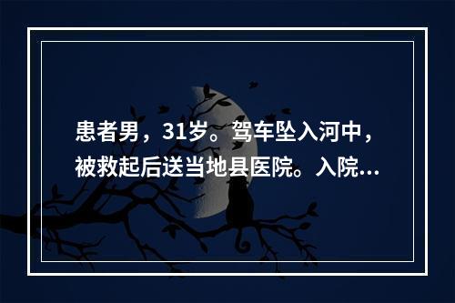 患者男，31岁。驾车坠入河中，被救起后送当地县医院。入院诊断