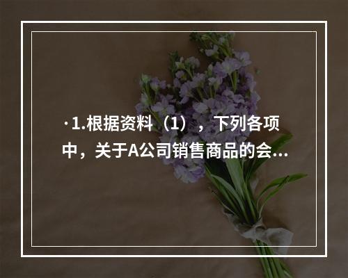 ·1.根据资料（1），下列各项中，关于A公司销售商品的会计处