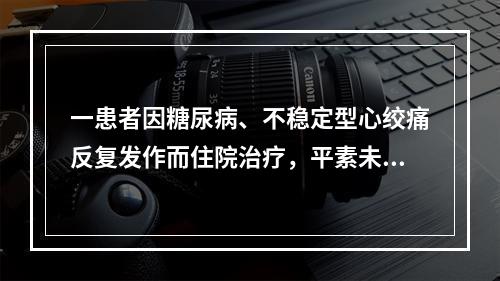 一患者因糖尿病、不稳定型心绞痛反复发作而住院治疗，平素未服用