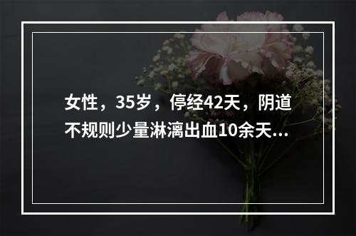 女性，35岁，停经42天，阴道不规则少量淋漓出血10余天。诊