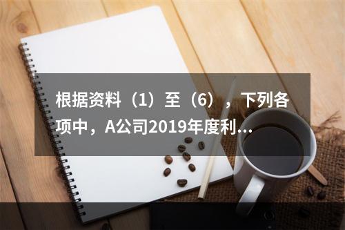 根据资料（1）至（6），下列各项中，A公司2019年度利润表