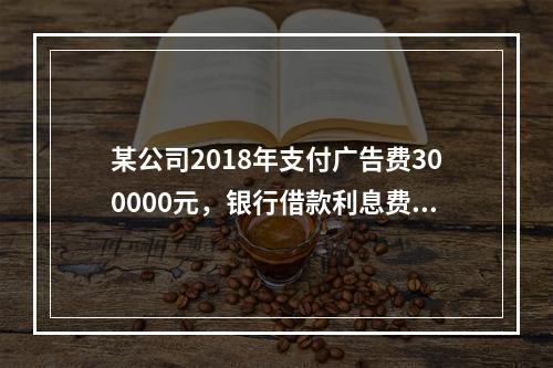 某公司2018年支付广告费300000元，银行借款利息费用2