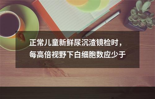 正常儿童新鲜尿沉渣镜检时，每高倍视野下白细胞数应少于