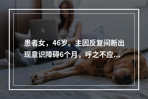 患者女，46岁。主因反复间断出现意识障碍6个月，呼之不应2h