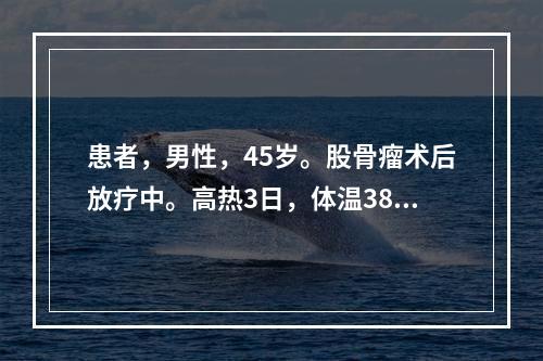 患者，男性，45岁。股骨瘤术后放疗中。高热3日，体温38.7