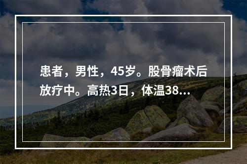 患者，男性，45岁。股骨瘤术后放疗中。高热3日，体温38.7