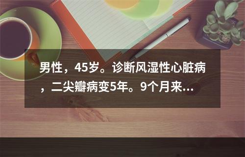 男性，45岁。诊断风湿性心脏病，二尖瓣病变5年。9个月来出现