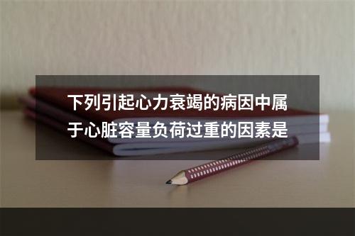 下列引起心力衰竭的病因中属于心脏容量负荷过重的因素是