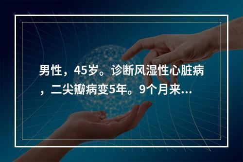 男性，45岁。诊断风湿性心脏病，二尖瓣病变5年。9个月来出现