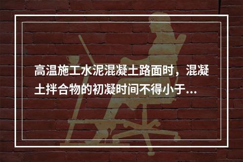 高温施工水泥混凝土路面时，混凝土拌合物的初凝时间不得小于（　