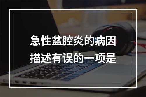 急性盆腔炎的病因描述有误的一项是