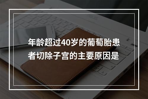 年龄超过40岁的葡萄胎患者切除子宫的主要原因是