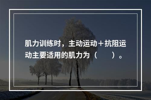 肌力训练时，主动运动＋抗阻运动主要适用的肌力为（　　）。