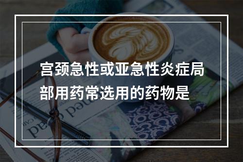 宫颈急性或亚急性炎症局部用药常选用的药物是