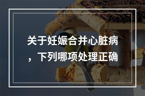 关于妊娠合并心脏病，下列哪项处理正确