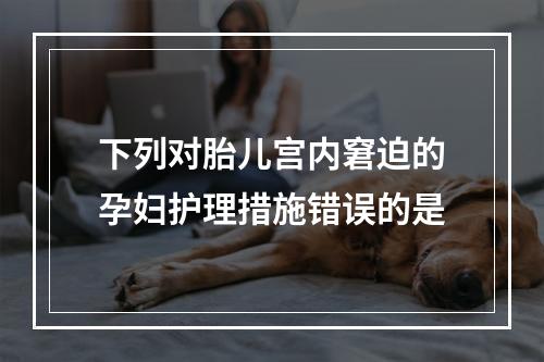 下列对胎儿宫内窘迫的孕妇护理措施错误的是