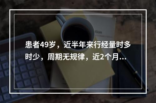 患者49岁，近半年来行经量时多时少，周期无规律，近2个月未行