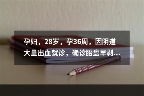 孕妇，28岁，孕36周，因阴道大量出血就诊，确诊胎盘早剥，现