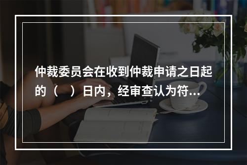 仲裁委员会在收到仲裁申请之日起的（　）日内，经审查认为符合受