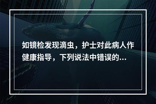 如镜检发现滴虫，护士对此病人作健康指导，下列说法中错误的是