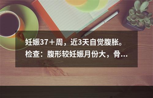 妊娠37＋周，近3天自觉腹胀。检查：腹形较妊娠月份大，骨盆外