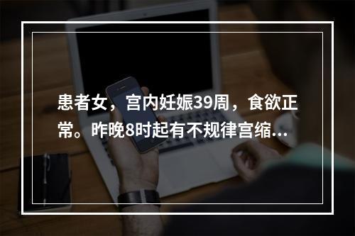 患者女，宫内妊娠39周，食欲正常。昨晚8时起有不规律宫缩，一